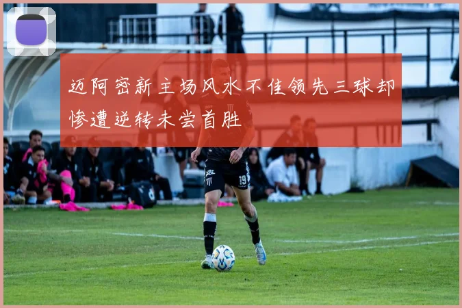 迈阿密新主场风水不佳领先三球却惨遭逆转未尝首胜