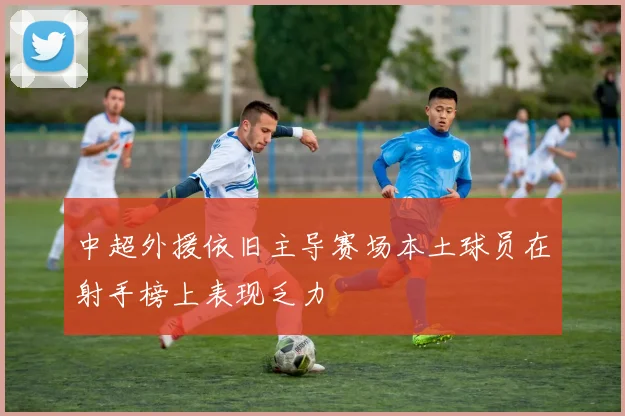 中超外援依旧主导赛场本土球员在射手榜上表现乏力