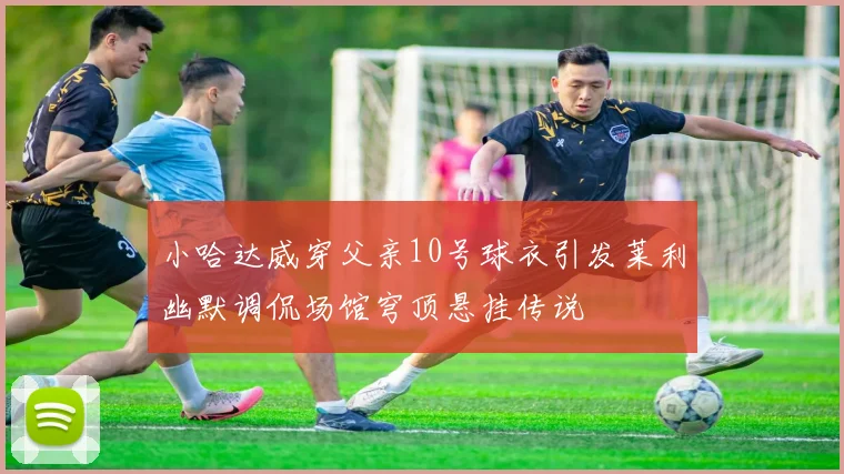 小哈达威穿父亲10号球衣引发莱利幽默调侃场馆穹顶悬挂传说