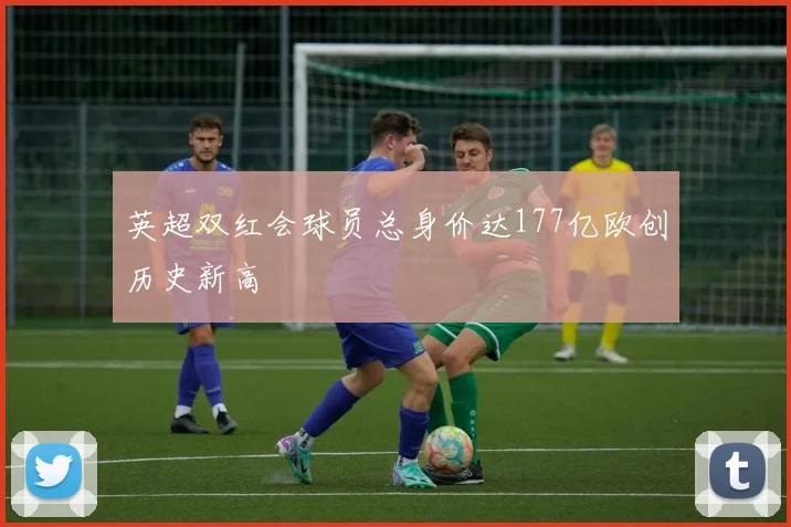 英超双红会球员总身价达177亿欧创历史新高