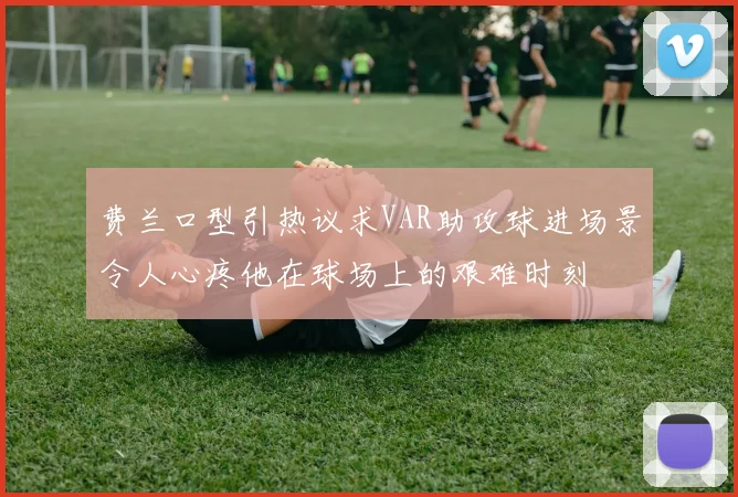 费兰口型引热议求VAR助攻球进场景令人心疼他在球场上的艰难时刻