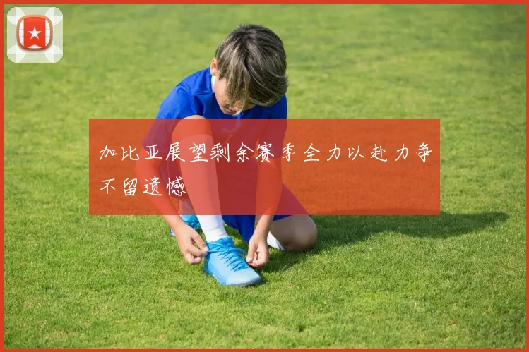 加比亚展望剩余赛季全力以赴力争不留遗憾