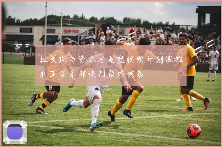 拉莫斯与资本方重塑收购计划塞维利亚俱乐部谈判最终破裂