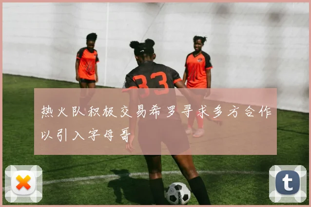 热火队积极交易希罗寻求多方合作以引入字母哥