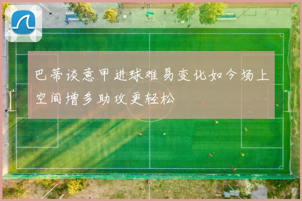 巴蒂谈意甲进球难易变化如今场上空间增多助攻更轻松