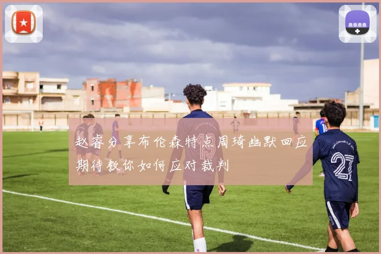 赵睿分享布伦森特点周琦幽默回应期待教你如何应对裁判