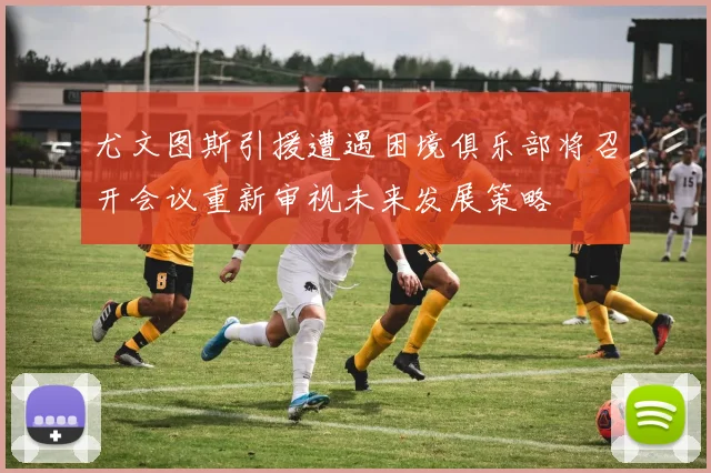 尤文图斯引援遭遇困境俱乐部将召开会议重新审视未来发展策略