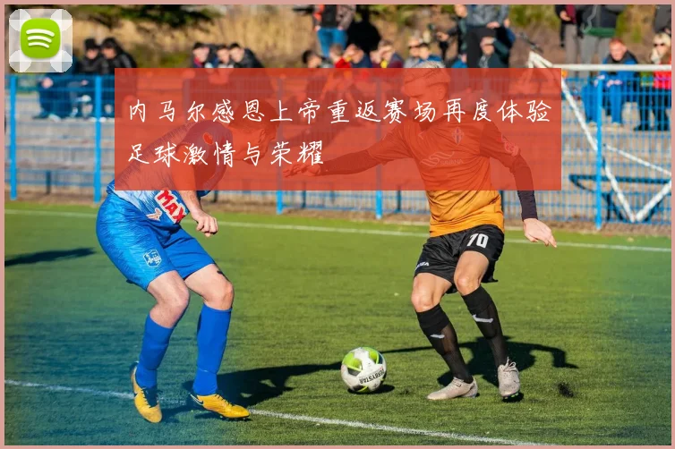 内马尔感恩上帝重返赛场再度体验足球激情与荣耀