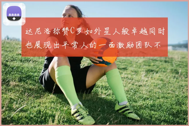 达尼洛称赞C罗如外星人般卓越同时也展现出平常人的一面激励团队不断进步