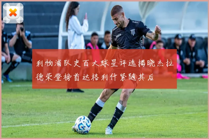 利物浦队史百大球星评选揭晓杰拉德荣登榜首达格利什紧随其后