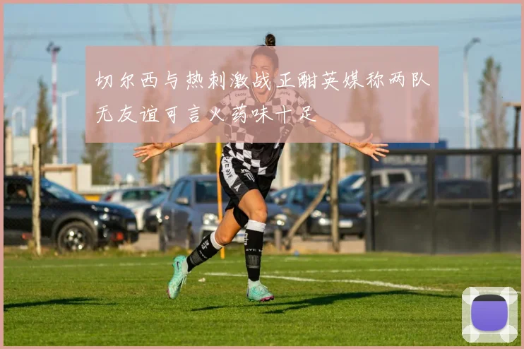 切尔西与热刺激战正酣英媒称两队无友谊可言火药味十足
