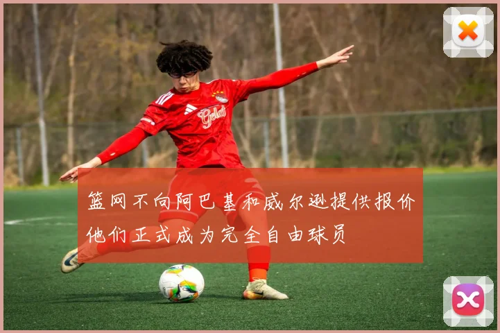 篮网不向阿巴基和威尔逊提供报价他们正式成为完全自由球员