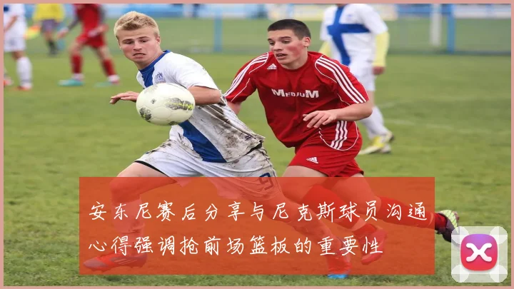 安东尼赛后分享与尼克斯球员沟通心得强调抢前场篮板的重要性