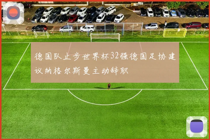德国队止步世界杯32强德国足协建议纳格尔斯曼主动辞职