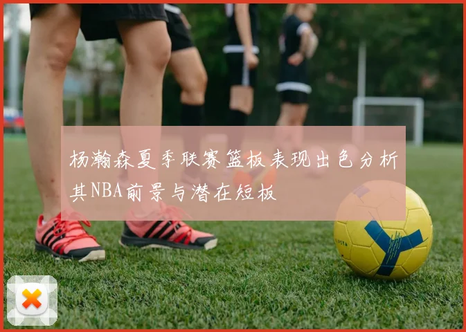 杨瀚森夏季联赛篮板表现出色分析其NBA前景与潜在短板