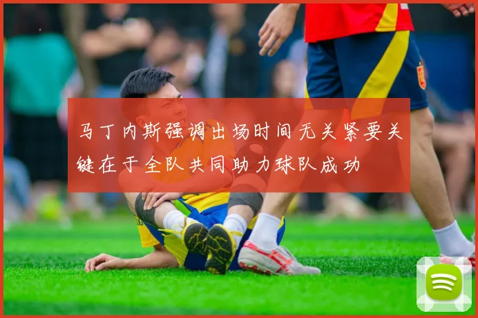 马丁内斯强调出场时间无关紧要关键在于全队共同助力球队成功