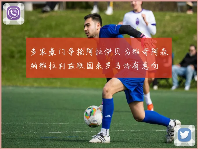 多家豪门争抢阿拉伊贝戈维奇阿森纳维拉利兹联国米罗马均有意向