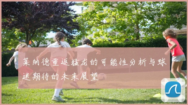 莱纳德重返猛龙的可能性分析与球迷期待的未来展望