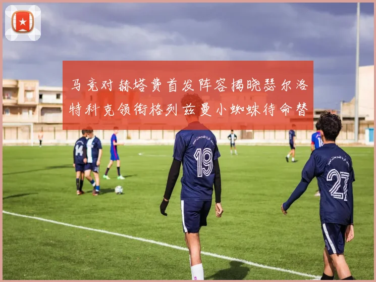 马竞对赫塔费首发阵容揭晓瑟尔洛特科克领衔格列兹曼小蜘蛛待命替补