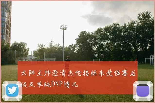 太阳主帅澄清杰伦格林未受伤赛后谈及单纯DNP情况