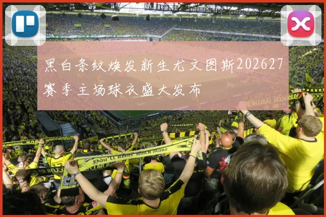 黑白条纹焕发新生尤文图斯202627赛季主场球衣盛大发布