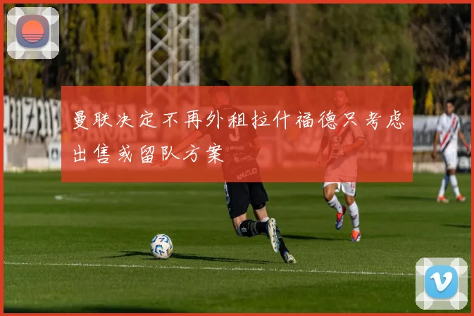 曼联决定不再外租拉什福德只考虑出售或留队方案