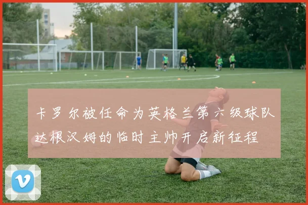 卡罗尔被任命为英格兰第六级球队达根汉姆的临时主帅开启新征程