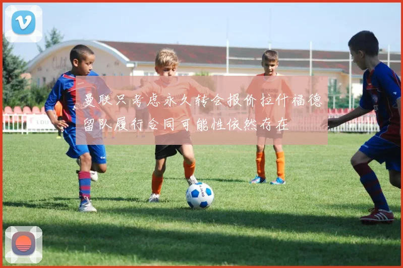 曼联只考虑永久转会报价拉什福德留队履行合同可能性依然存在