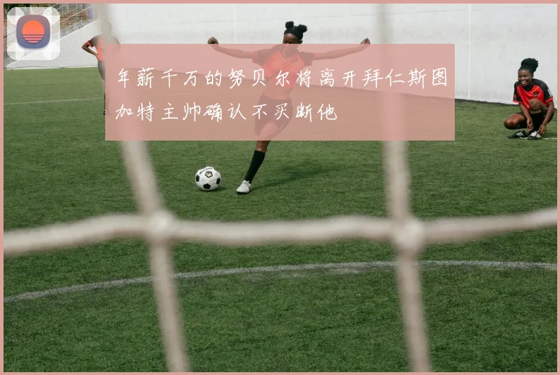 年薪千万的努贝尔将离开拜仁斯图加特主帅确认不买断他