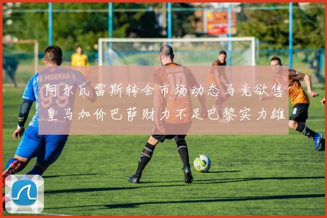 阿尔瓦雷斯转会市场动态马竞欲售皇马加价巴萨财力不足巴黎实力雄厚