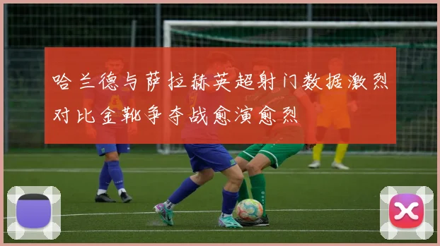 哈兰德与萨拉赫英超射门数据激烈对比金靴争夺战愈演愈烈