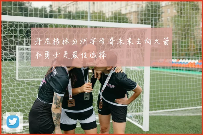 丹尼格林分析字母哥未来去向火箭和勇士是最佳选择