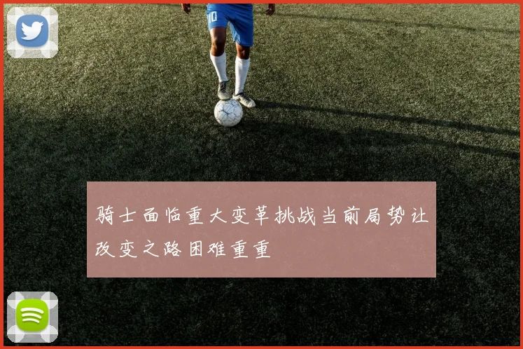 骑士面临重大变革挑战当前局势让改变之路困难重重