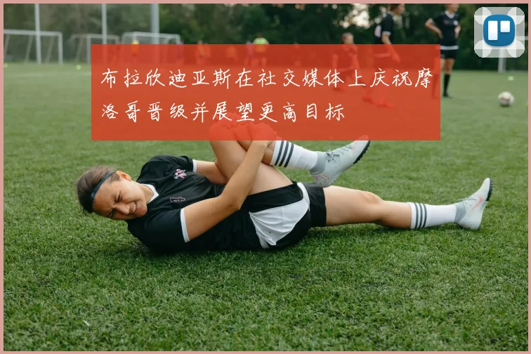 布拉欣迪亚斯在社交媒体上庆祝摩洛哥晋级并展望更高目标